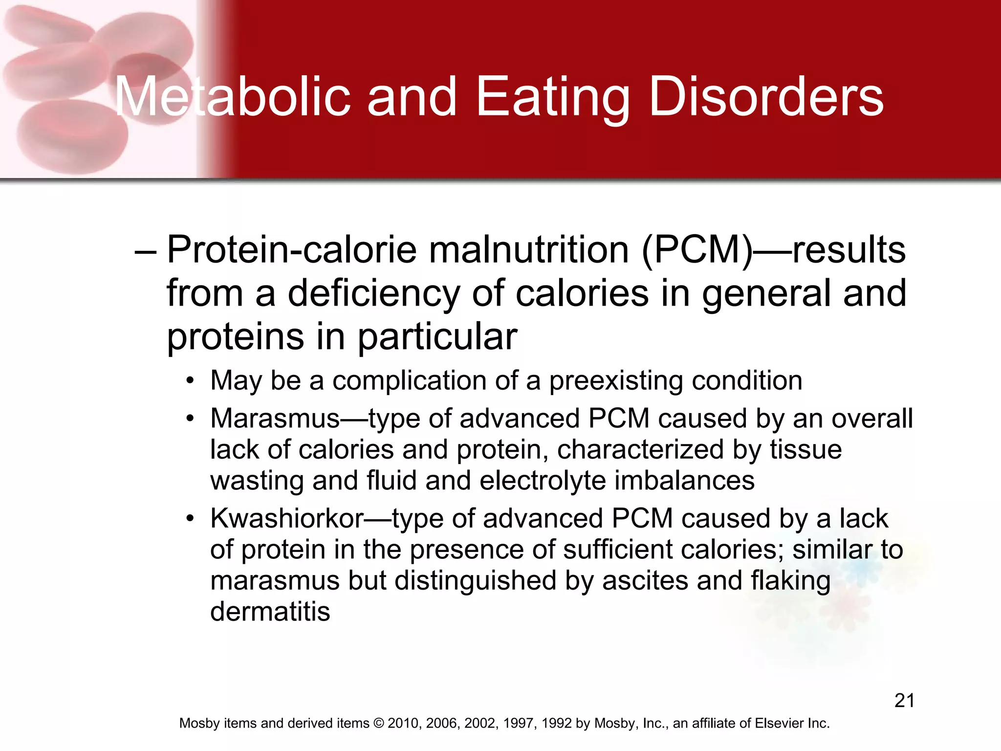 Metabolic and Eating Disorders Protein-calorie malnutrition (PCM)—results from a deficiency of calories in general and proteins in particular  May be a complication of a preexisting condition  Marasmus—type of advanced PCM caused by an overall lack of calories and protein, characterized by tissue wasting and fluid and electrolyte imbalances Kwashiorkor—type of advanced PCM caused by a lack of protein in the presence of sufficient calories; similar to marasmus but distinguished by ascites and flaking dermatitis 