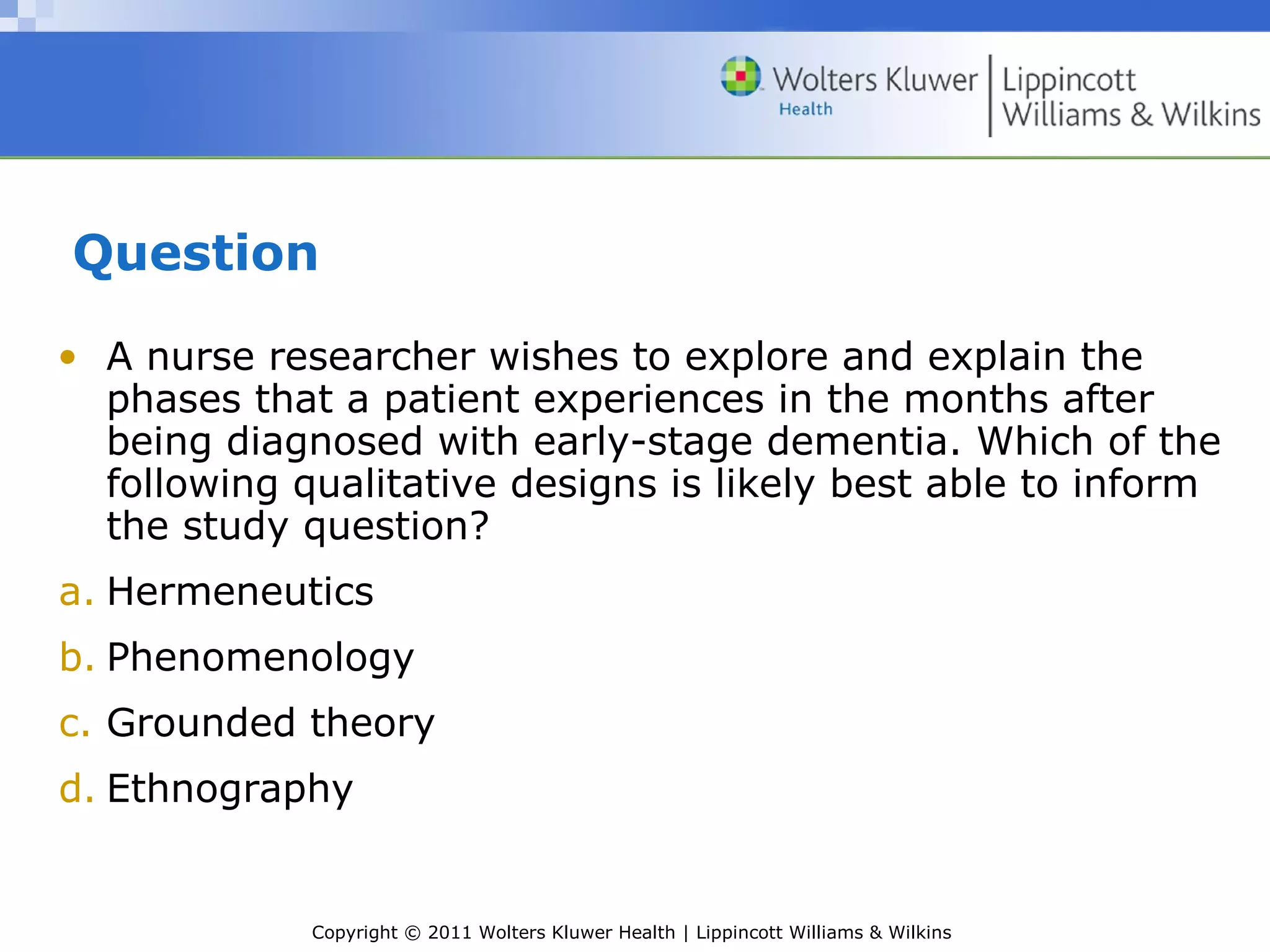 Copyright © 2011 Wolters Kluwer Health | Lippincott Williams & Wilkins
Question
• A nurse researcher wishes to explore and explain the
phases that a patient experiences in the months after
being diagnosed with early-stage dementia. Which of the
following qualitative designs is likely best able to inform
the study question?
a. Hermeneutics
b. Phenomenology
c. Grounded theory
d. Ethnography
 