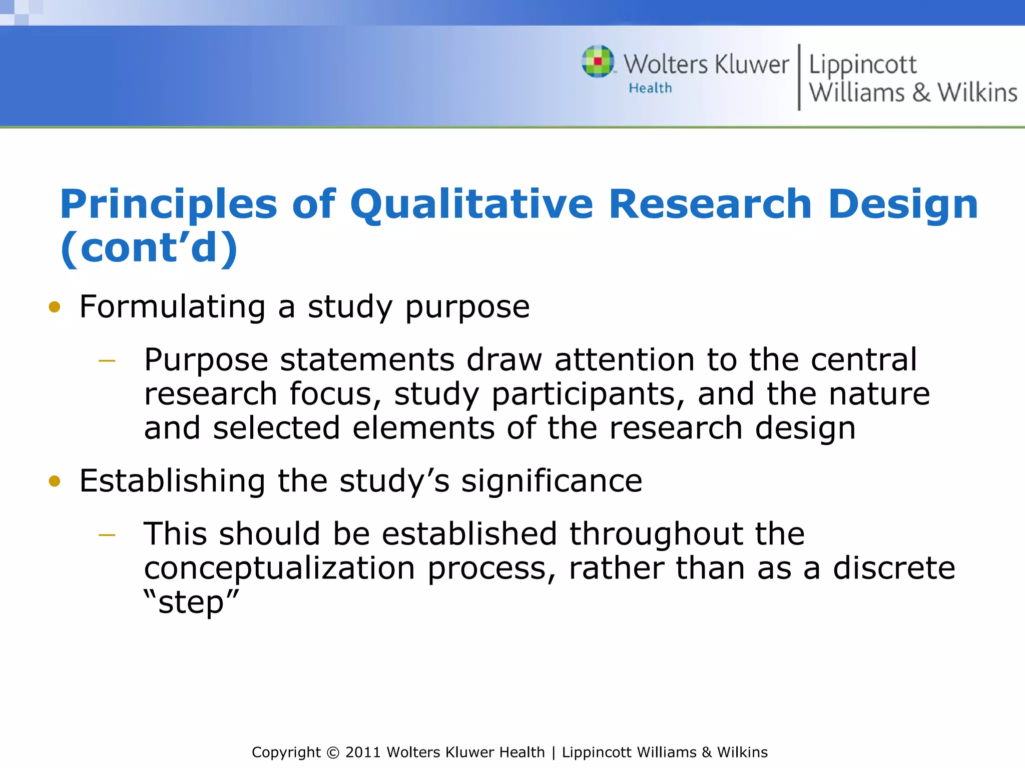 Copyright © 2011 Wolters Kluwer Health | Lippincott Williams & Wilkins
Principles of Qualitative Research Design
(cont’d)
• Formulating a study purpose
− Purpose statements draw attention to the central
research focus, study participants, and the nature
and selected elements of the research design
• Establishing the study’s significance
− This should be established throughout the
conceptualization process, rather than as a discrete
“step”
 