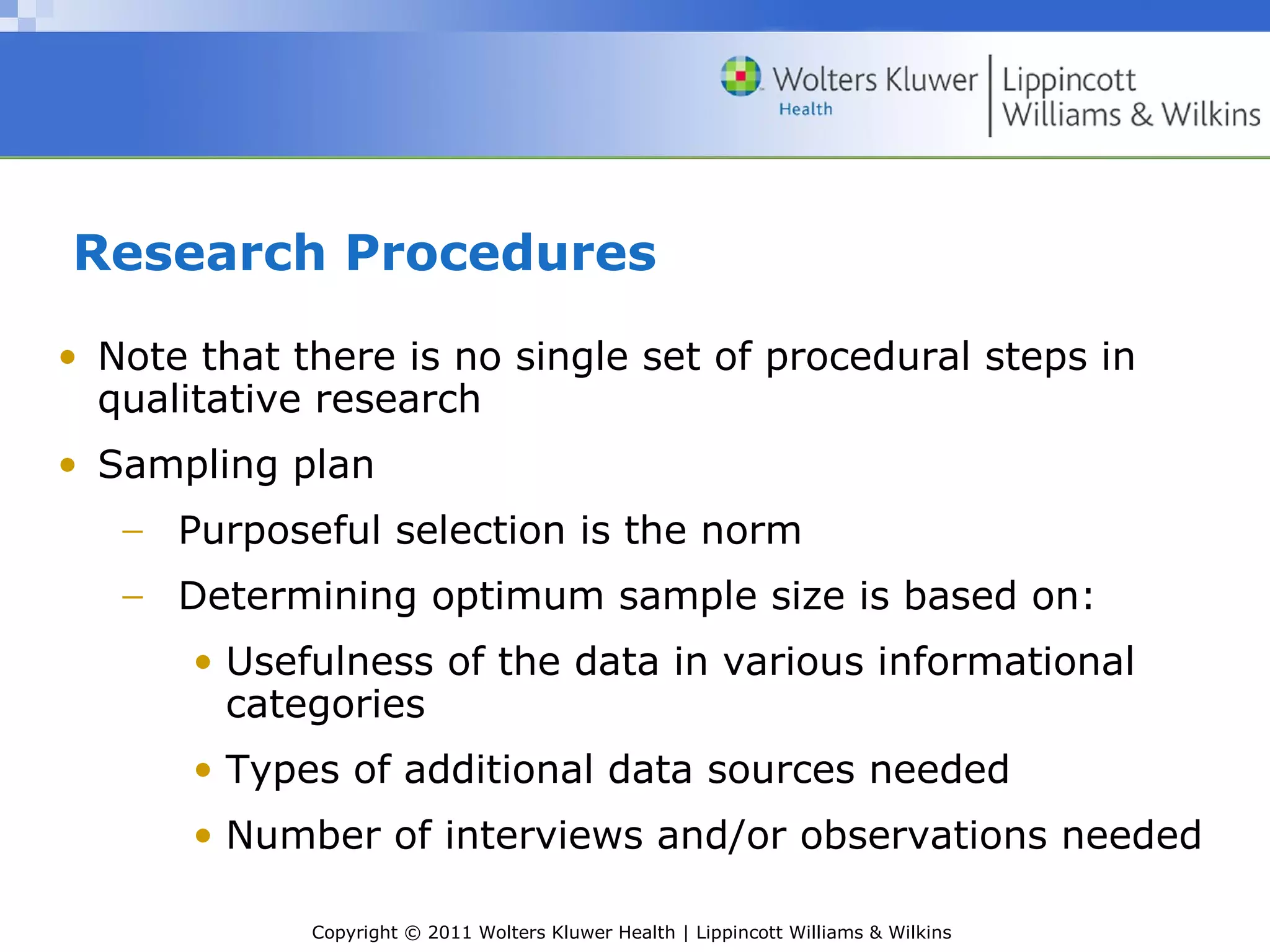 Copyright © 2011 Wolters Kluwer Health | Lippincott Williams & Wilkins
Research Procedures
• Note that there is no single set of procedural steps in
qualitative research
• Sampling plan
− Purposeful selection is the norm
− Determining optimum sample size is based on:
• Usefulness of the data in various informational
categories
• Types of additional data sources needed
• Number of interviews and/or observations needed
 