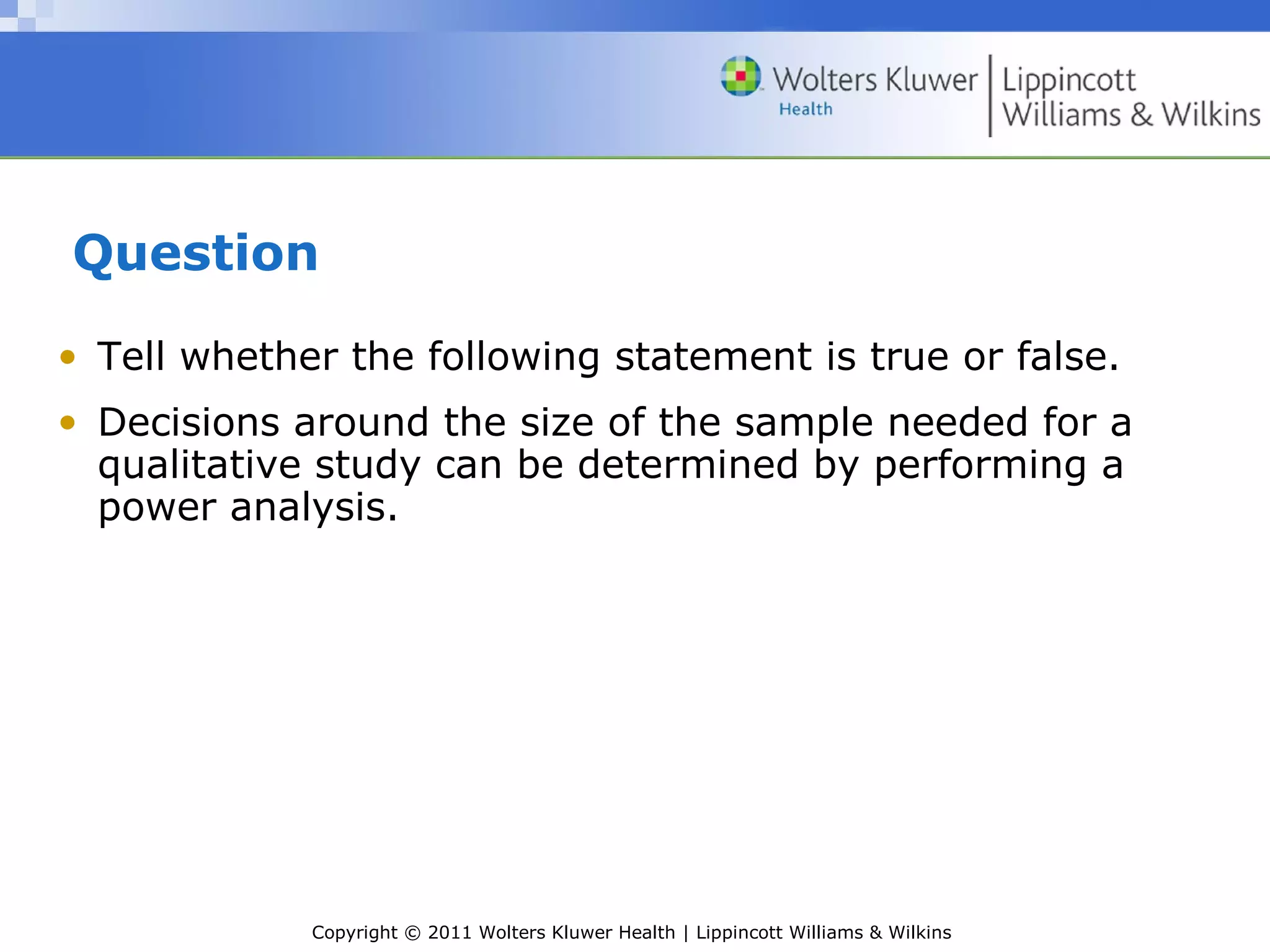 Copyright © 2011 Wolters Kluwer Health | Lippincott Williams & Wilkins
Question
• Tell whether the following statement is true or false.
• Decisions around the size of the sample needed for a
qualitative study can be determined by performing a
power analysis.
 