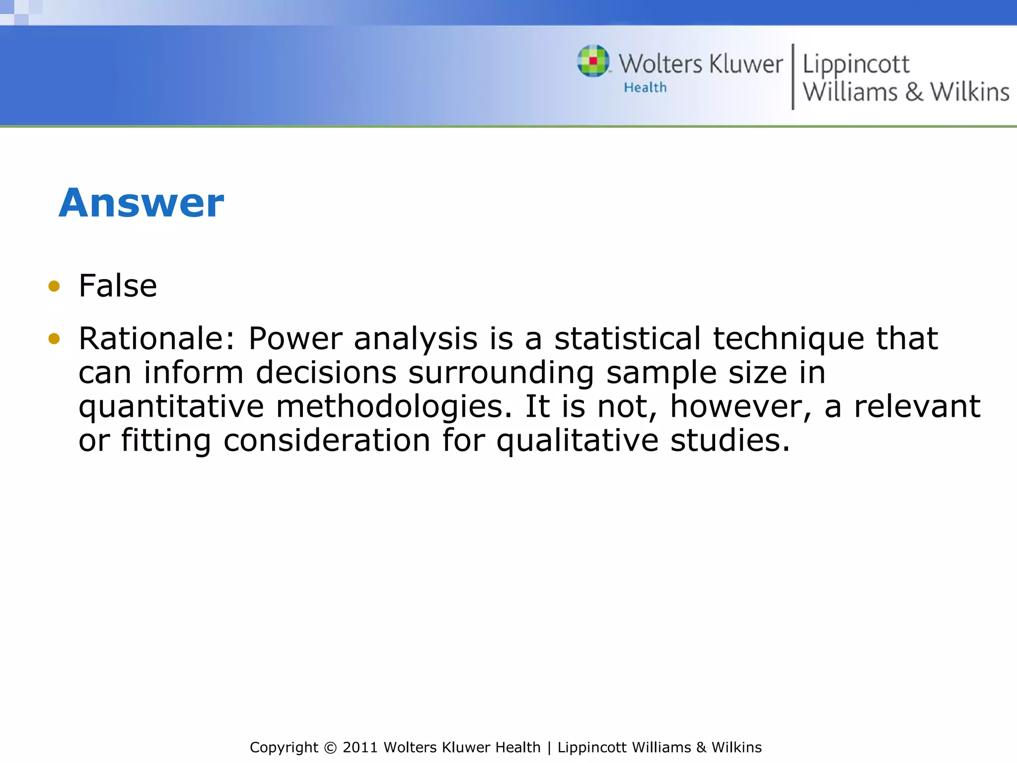 Copyright © 2011 Wolters Kluwer Health | Lippincott Williams & Wilkins
Answer
• False
• Rationale: Power analysis is a statistical technique that
can inform decisions surrounding sample size in
quantitative methodologies. It is not, however, a relevant
or fitting consideration for qualitative studies.
 
