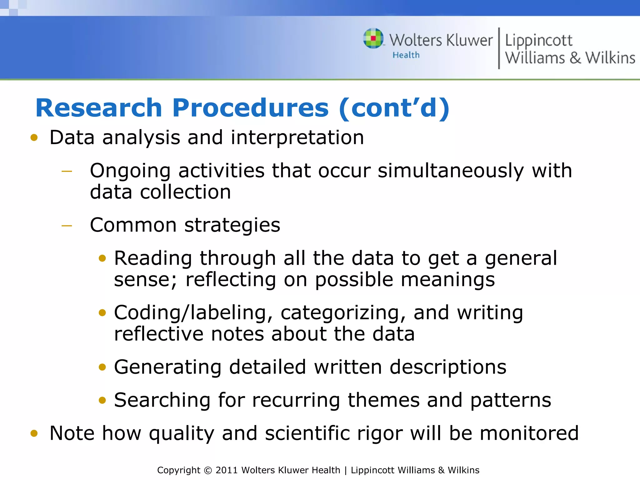 Copyright © 2011 Wolters Kluwer Health | Lippincott Williams & Wilkins
Research Procedures (cont’d)
• Data analysis and interpretation
− Ongoing activities that occur simultaneously with
data collection
− Common strategies
• Reading through all the data to get a general
sense; reflecting on possible meanings
• Coding/labeling, categorizing, and writing
reflective notes about the data
• Generating detailed written descriptions
• Searching for recurring themes and patterns
• Note how quality and scientific rigor will be monitored
 
