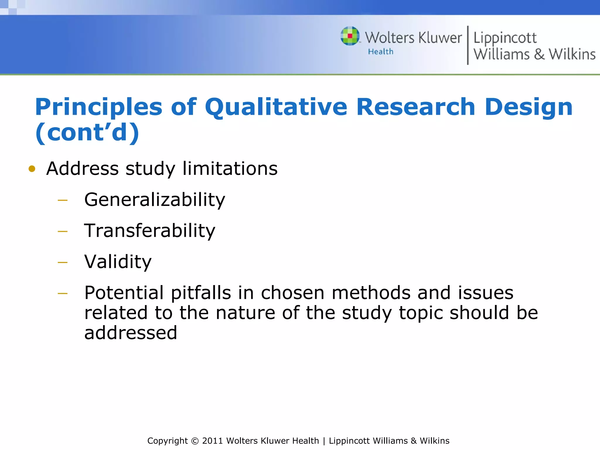 Copyright © 2011 Wolters Kluwer Health | Lippincott Williams & Wilkins
Principles of Qualitative Research Design
(cont’d)
• Address study limitations
− Generalizability
− Transferability
− Validity
− Potential pitfalls in chosen methods and issues
related to the nature of the study topic should be
addressed
 