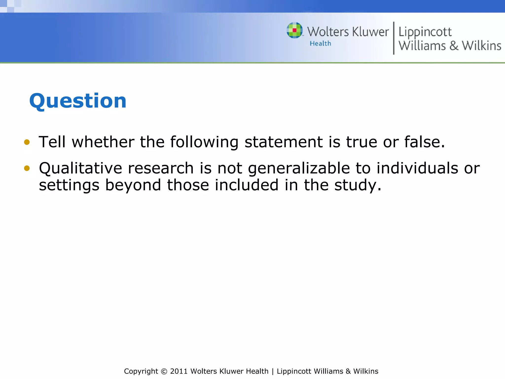 Copyright © 2011 Wolters Kluwer Health | Lippincott Williams & Wilkins
Question
• Tell whether the following statement is true or false.
• Qualitative research is not generalizable to individuals or
settings beyond those included in the study.
 