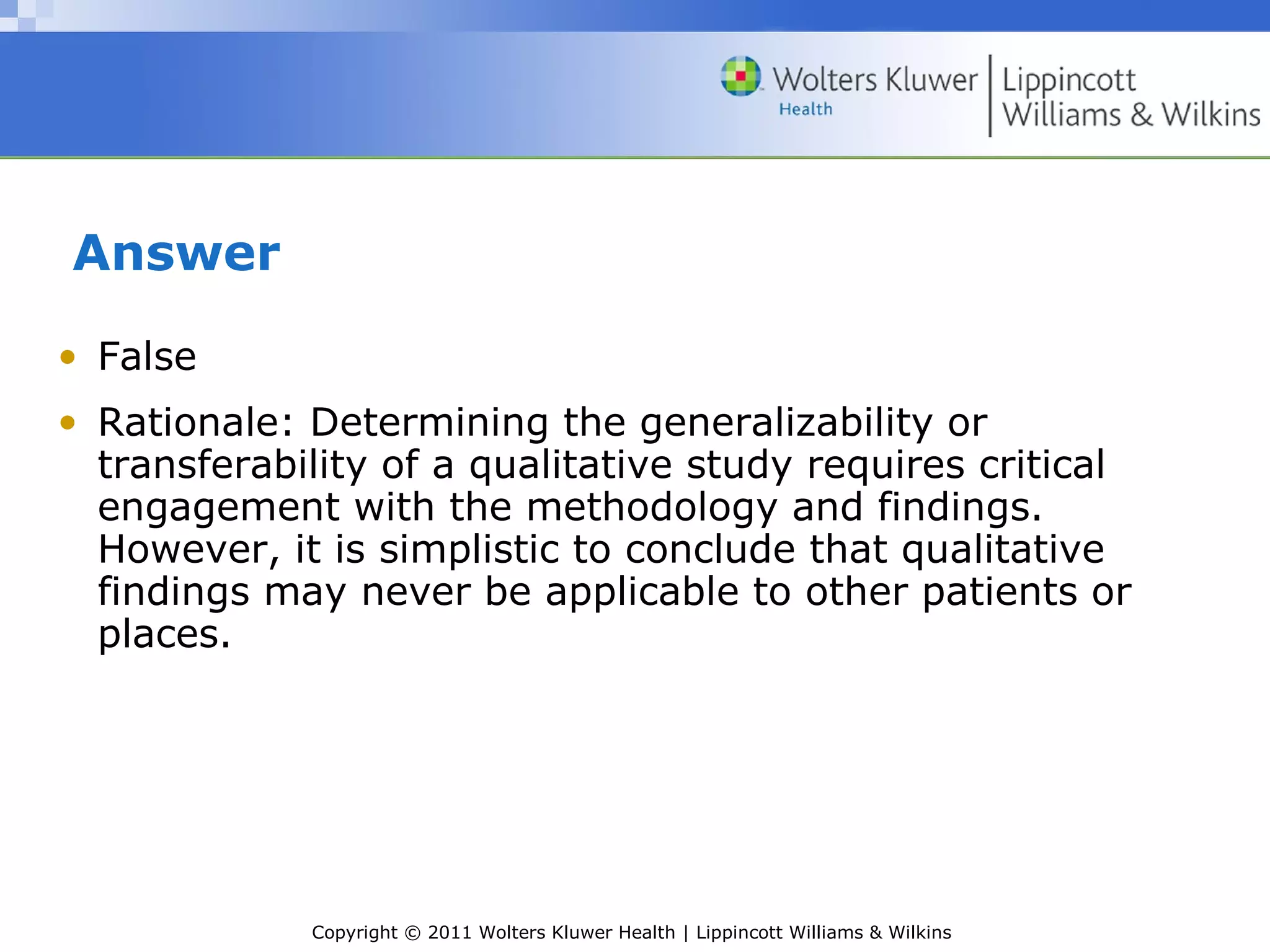 Copyright © 2011 Wolters Kluwer Health | Lippincott Williams & Wilkins
Answer
• False
• Rationale: Determining the generalizability or
transferability of a qualitative study requires critical
engagement with the methodology and findings.
However, it is simplistic to conclude that qualitative
findings may never be applicable to other patients or
places.
 