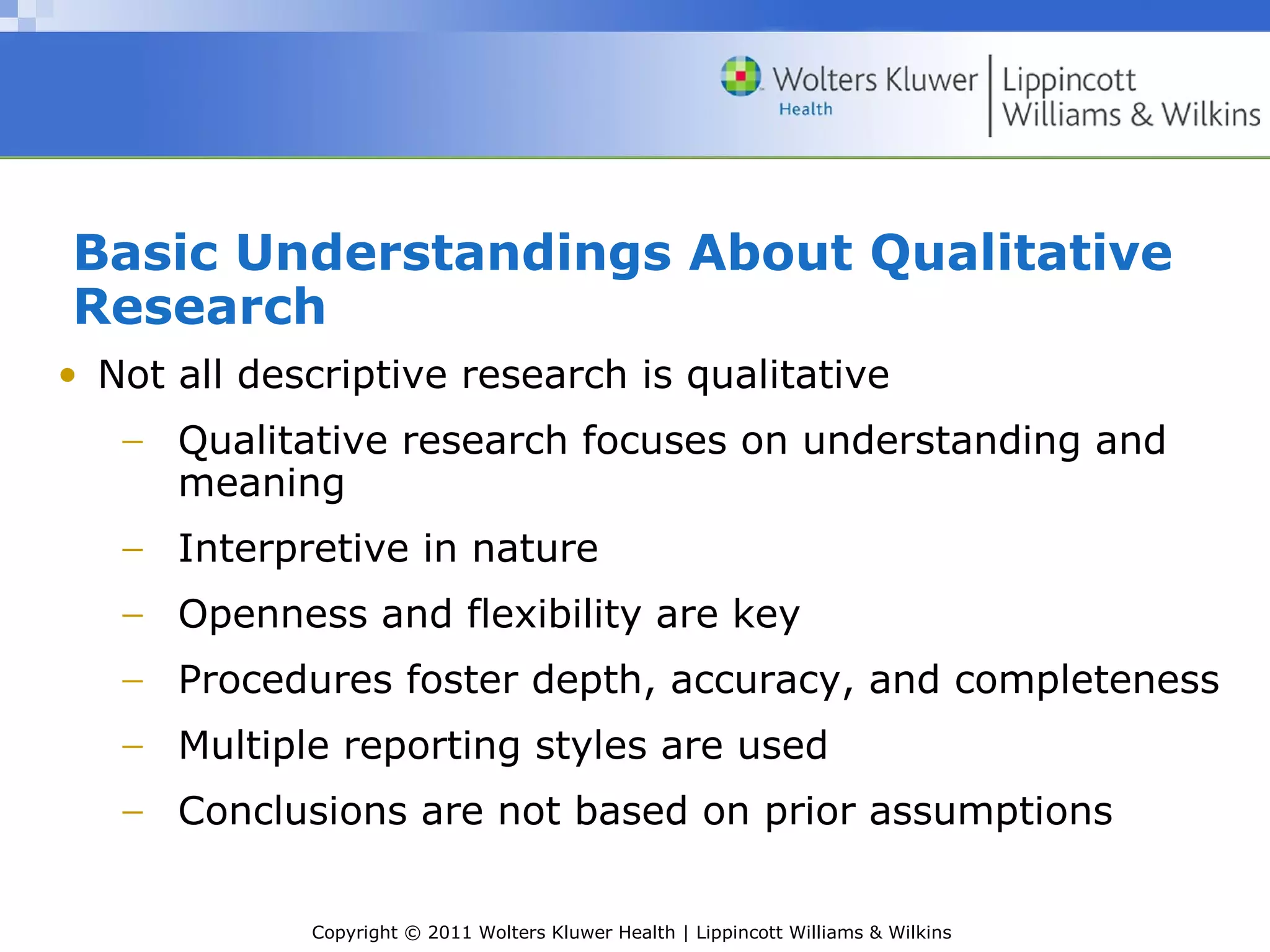 Copyright © 2011 Wolters Kluwer Health | Lippincott Williams & Wilkins
Basic Understandings About Qualitative
Research
• Not all descriptive research is qualitative
− Qualitative research focuses on understanding and
meaning
− Interpretive in nature
− Openness and flexibility are key
− Procedures foster depth, accuracy, and completeness
− Multiple reporting styles are used
− Conclusions are not based on prior assumptions
 