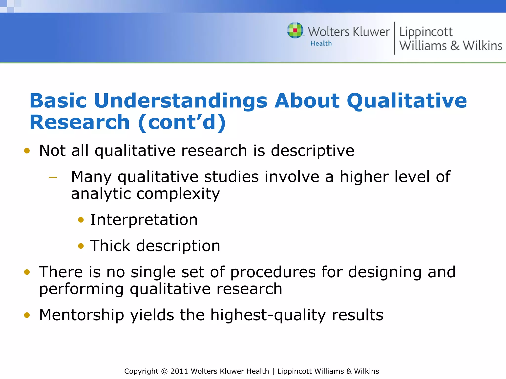 Copyright © 2011 Wolters Kluwer Health | Lippincott Williams & Wilkins
Basic Understandings About Qualitative
Research (cont’d)
• Not all qualitative research is descriptive
− Many qualitative studies involve a higher level of
analytic complexity
• Interpretation
• Thick description
• There is no single set of procedures for designing and
performing qualitative research
• Mentorship yields the highest-quality results
 