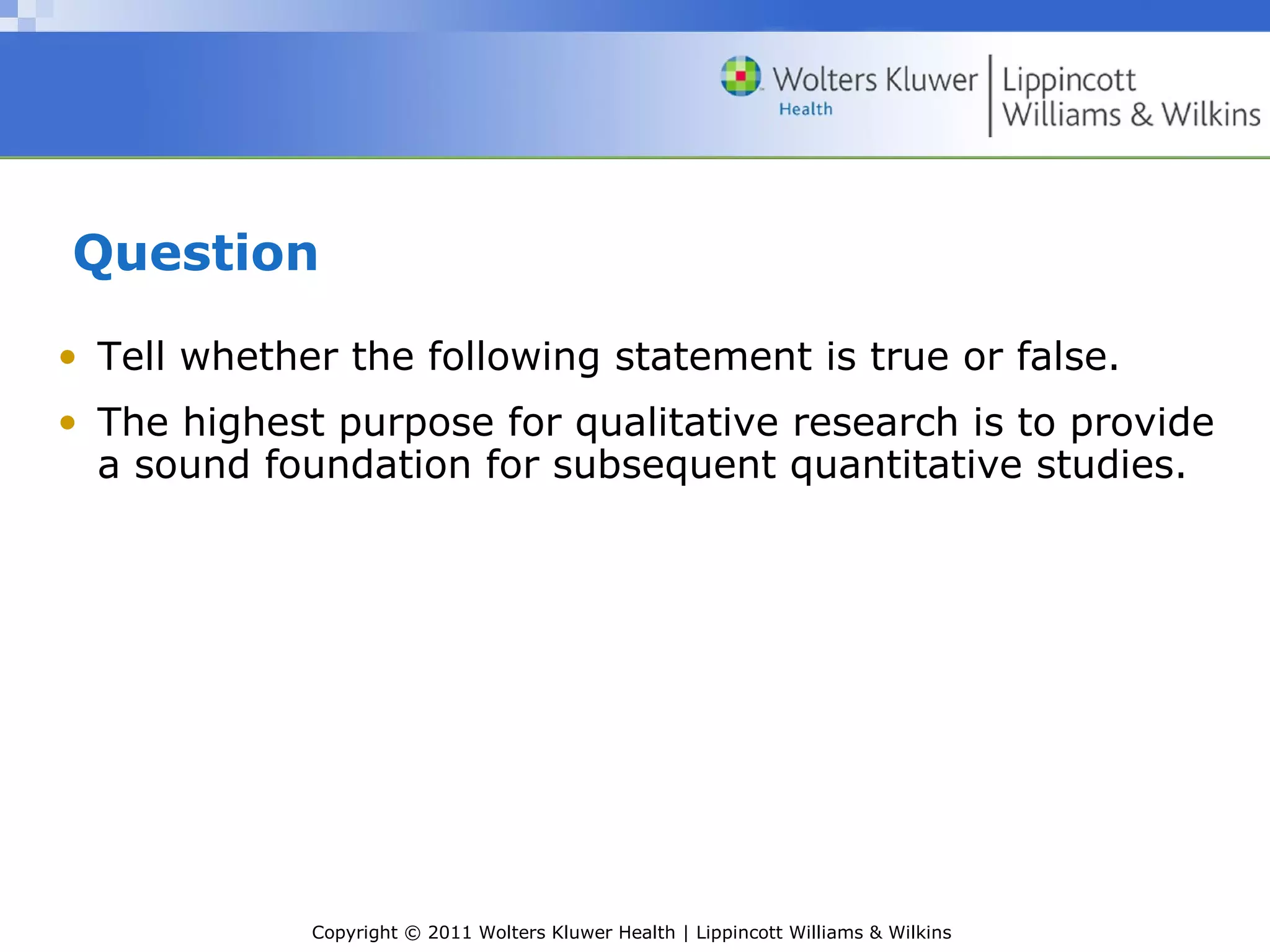Copyright © 2011 Wolters Kluwer Health | Lippincott Williams & Wilkins
Question
• Tell whether the following statement is true or false.
• The highest purpose for qualitative research is to provide
a sound foundation for subsequent quantitative studies.
 