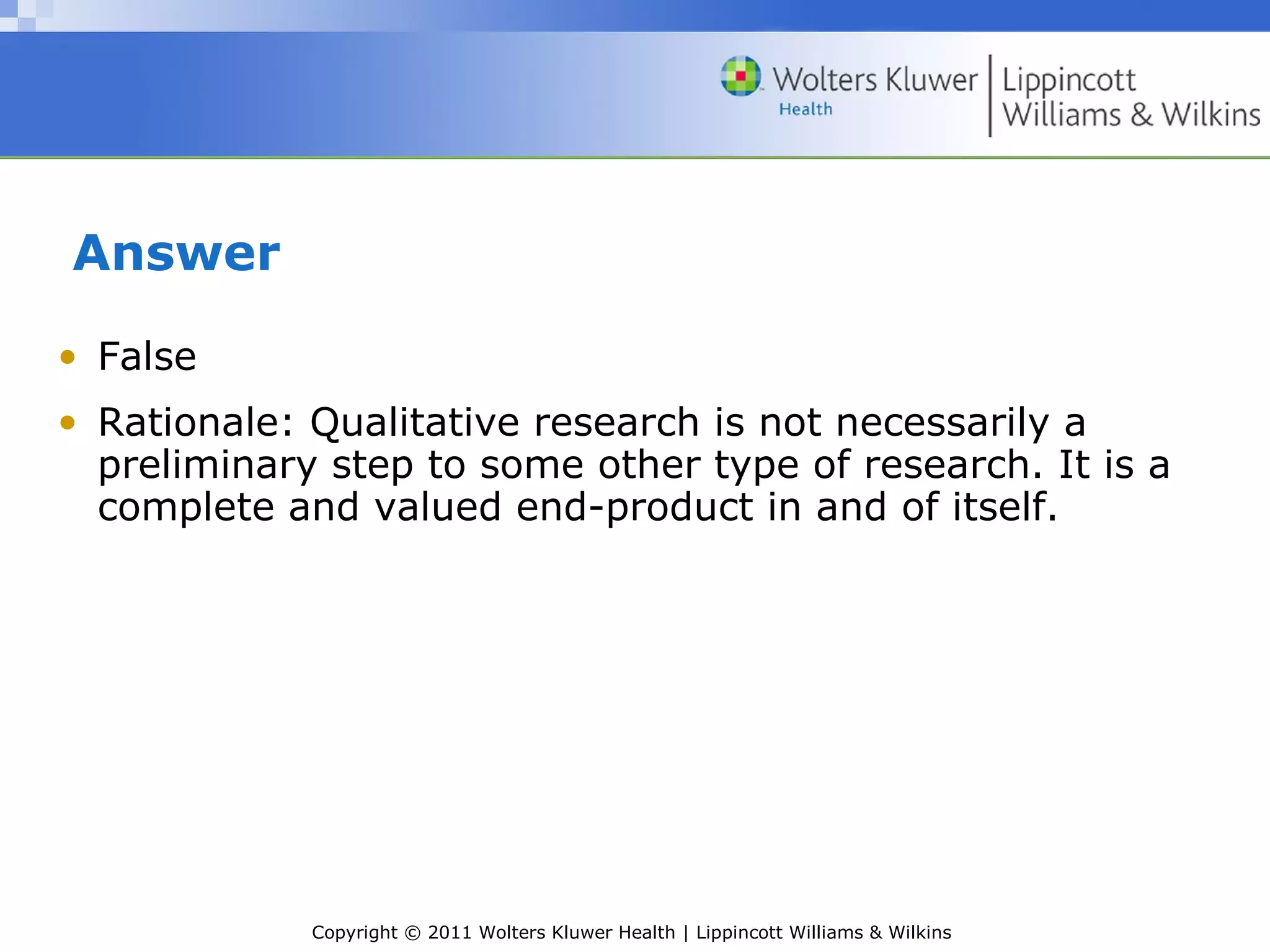 Copyright © 2011 Wolters Kluwer Health | Lippincott Williams & Wilkins
Answer
• False
• Rationale: Qualitative research is not necessarily a
preliminary step to some other type of research. It is a
complete and valued end-product in and of itself.
 