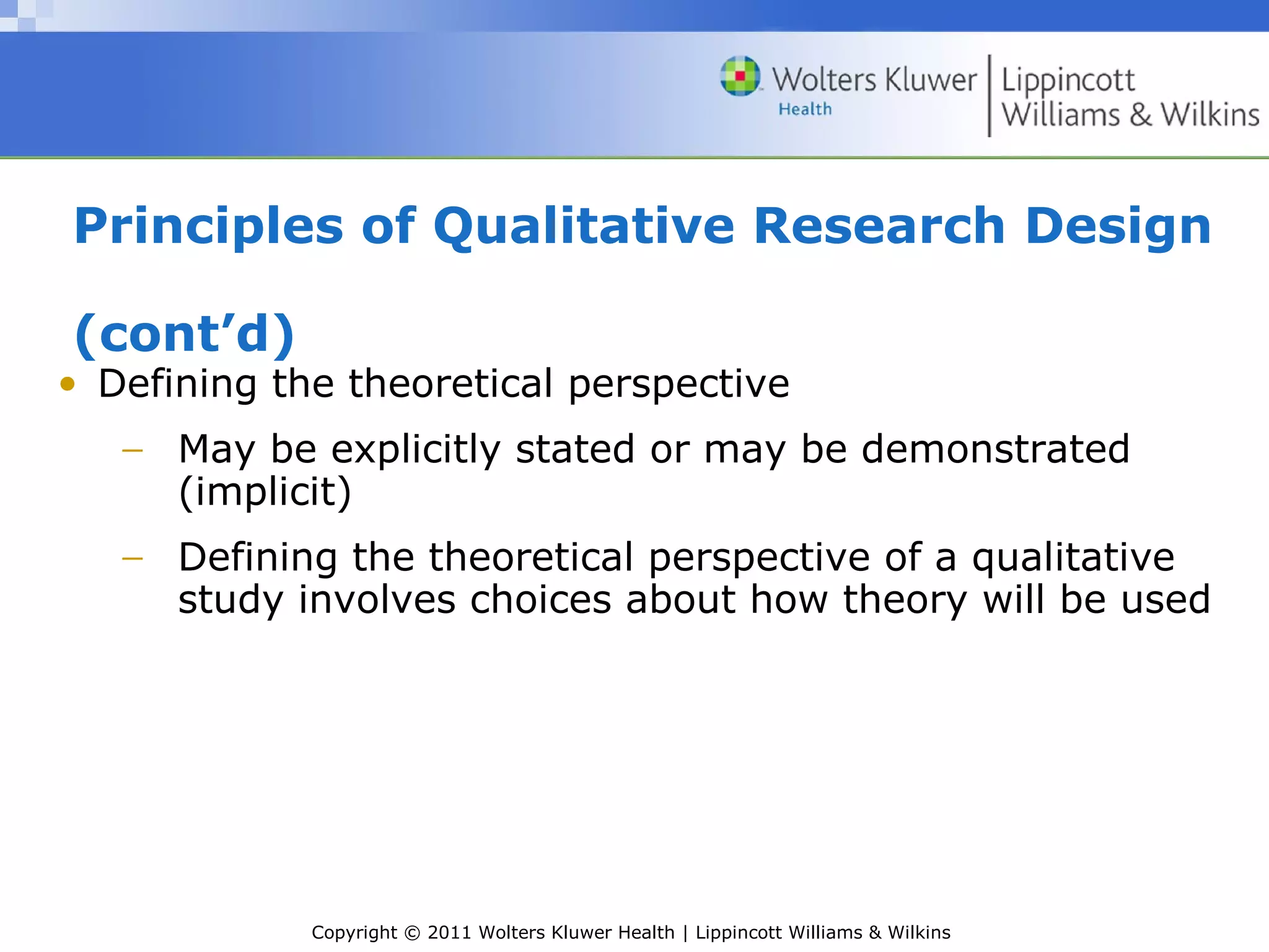 Copyright © 2011 Wolters Kluwer Health | Lippincott Williams & Wilkins
Principles of Qualitative Research Design
(cont’d)
• Defining the theoretical perspective
− May be explicitly stated or may be demonstrated
(implicit)
− Defining the theoretical perspective of a qualitative
study involves choices about how theory will be used
 