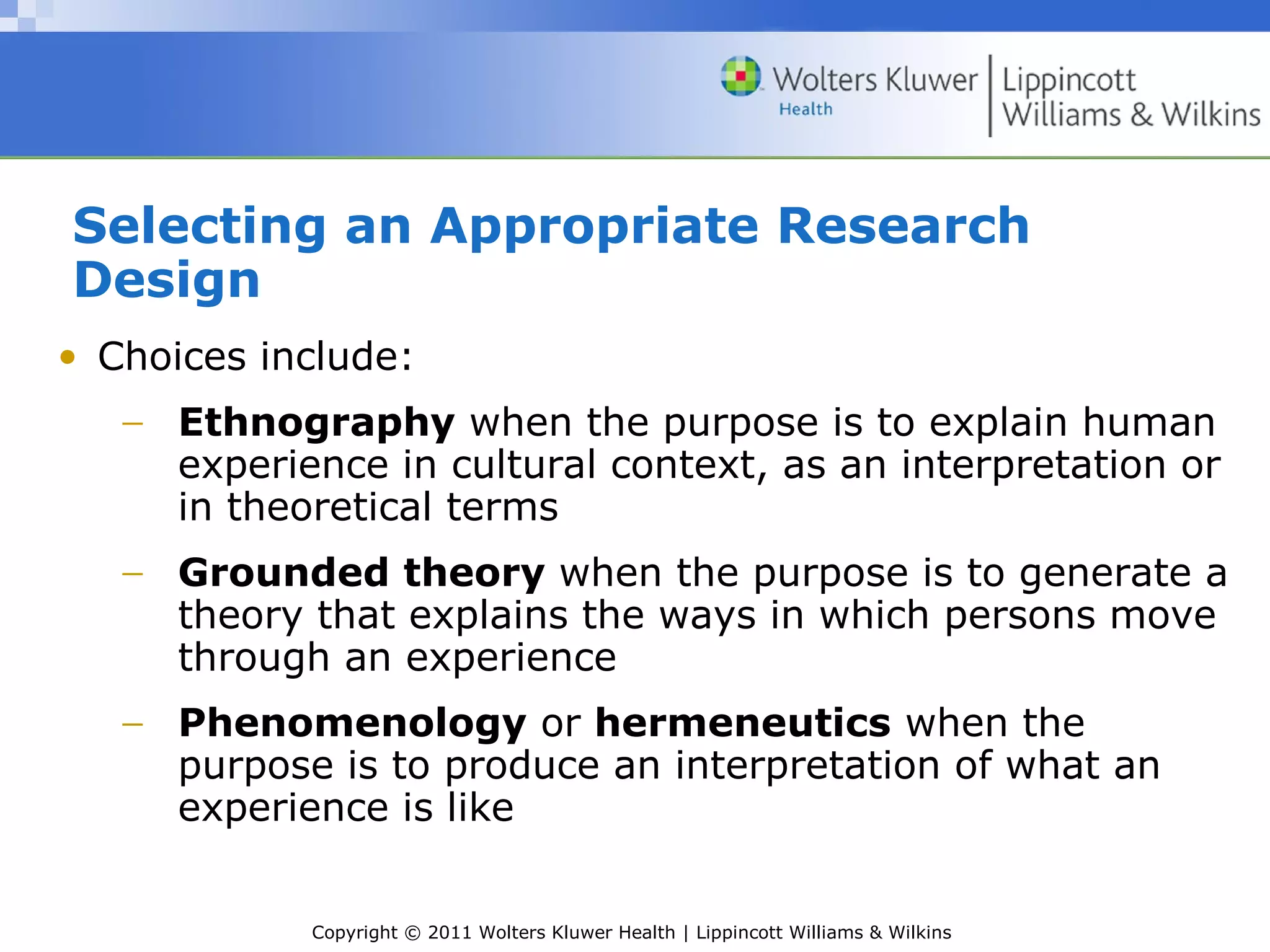 Copyright © 2011 Wolters Kluwer Health | Lippincott Williams & Wilkins
Selecting an Appropriate Research
Design
• Choices include:
− Ethnography when the purpose is to explain human
experience in cultural context, as an interpretation or
in theoretical terms
− Grounded theory when the purpose is to generate a
theory that explains the ways in which persons move
through an experience
− Phenomenology or hermeneutics when the
purpose is to produce an interpretation of what an
experience is like
 