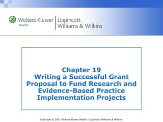 Copyright © 2011 Wolters Kluwer Health | Lippincott Williams & Wilkins
Chapter 19
Writing a Successful Grant
Proposal to Fund Research and
Evidence-Based Practice
Implementation Projects
 