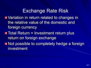 19-7
Exchange Rate Risk
Variation in return related to changes in
the relative value of the domestic and
foreign currency
Total Return = Investment return plus
return on foreign exchange
Not possible to completely hedge a foreign
investment
 