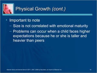 Physical Growth (cont.)

• Important to note
    – Size is not correlated with emotional maturity
    – Problems can occur when a child faces higher
      expectations because he or she is taller and
      heavier than peers




Elsevier items and derived items © 2011, 2007, 2006 by Saunders, an imprint of Elsevier Inc.   10
 