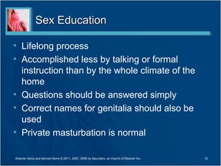 Sex Education

• Lifelong process
• Accomplished less by talking or formal
  instruction than by the whole climate of the
  home
• Questions should be answered simply
• Correct names for genitalia should also be
  used
• Private masturbation is normal

Elsevier items and derived items © 2011, 2007, 2006 by Saunders, an imprint of Elsevier Inc.   12
 