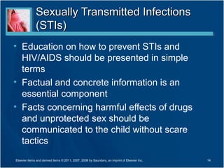 Sexually Transmitted Infections
              (STIs)
• Education on how to prevent STIs and
  HIV/AIDS should be presented in simple
  terms
• Factual and concrete information is an
  essential component
• Facts concerning harmful effects of drugs
  and unprotected sex should be
  communicated to the child without scare
  tactics
Elsevier items and derived items © 2011, 2007, 2006 by Saunders, an imprint of Elsevier Inc.   14
 
