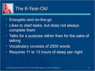 The 6-Year-Old

• Energetic and on-the-go
• Likes to start tasks, but does not always
  complete them
• Talks for a purpose rather than for the sake of
  talking
• Vocabulary consists of 2500 words
• Requires 11 to 13 hours of sleep per night


Elsevier items and derived items © 2011, 2007, 2006 by Saunders, an imprint of Elsevier Inc.   24
 