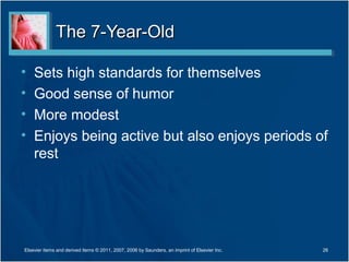 The 7-Year-Old

•   Sets high standards for themselves
•   Good sense of humor
•   More modest
•   Enjoys being active but also enjoys periods of
    rest




Elsevier items and derived items © 2011, 2007, 2006 by Saunders, an imprint of Elsevier Inc.   26
 