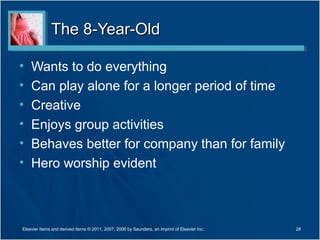The 8-Year-Old

•   Wants to do everything
•   Can play alone for a longer period of time
•   Creative
•   Enjoys group activities
•   Behaves better for company than for family
•   Hero worship evident



Elsevier items and derived items © 2011, 2007, 2006 by Saunders, an imprint of Elsevier Inc.   28
 