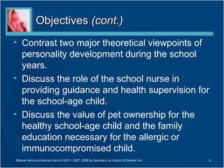 Objectives (cont.)
• Contrast two major theoretical viewpoints of
  personality development during the school
  years.
• Discuss the role of the school nurse in
  providing guidance and health supervision for
  the school-age child.
• Discuss the value of pet ownership for the
  healthy school-age child and the family
  education necessary for the allergic or
  immunocompromised child.
Elsevier items and derived items © 2011, 2007, 2006 by Saunders, an imprint of Elsevier Inc.   3
 