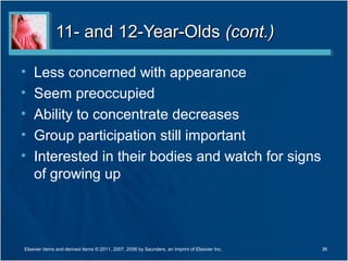 11- and 12-Year-Olds (cont.)

•   Less concerned with appearance
•   Seem preoccupied
•   Ability to concentrate decreases
•   Group participation still important
•   Interested in their bodies and watch for signs
    of growing up



Elsevier items and derived items © 2011, 2007, 2006 by Saunders, an imprint of Elsevier Inc.   36
 