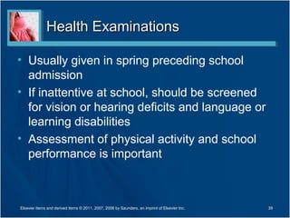 Health Examinations

• Usually given in spring preceding school
  admission
• If inattentive at school, should be screened
  for vision or hearing deficits and language or
  learning disabilities
• Assessment of physical activity and school
  performance is important



Elsevier items and derived items © 2011, 2007, 2006 by Saunders, an imprint of Elsevier Inc.   39
 
