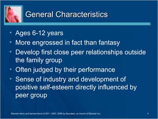 General Characteristics

• Ages 6-12 years
• More engrossed in fact than fantasy
• Develop first close peer relationships outside
  the family group
• Often judged by their performance
• Sense of industry and development of
  positive self-esteem directly influenced by
  peer group

Elsevier items and derived items © 2011, 2007, 2006 by Saunders, an imprint of Elsevier Inc.   4
 