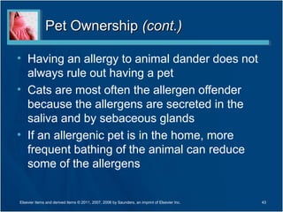 Pet Ownership (cont.)

• Having an allergy to animal dander does not
  always rule out having a pet
• Cats are most often the allergen offender
  because the allergens are secreted in the
  saliva and by sebaceous glands
• If an allergenic pet is in the home, more
  frequent bathing of the animal can reduce
  some of the allergens


Elsevier items and derived items © 2011, 2007, 2006 by Saunders, an imprint of Elsevier Inc.   43
 