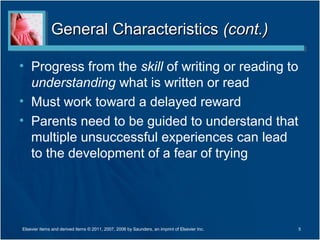 General Characteristics (cont.)

• Progress from the skill of writing or reading to
  understanding what is written or read
• Must work toward a delayed reward
• Parents need to be guided to understand that
  multiple unsuccessful experiences can lead
  to the development of a fear of trying




Elsevier items and derived items © 2011, 2007, 2006 by Saunders, an imprint of Elsevier Inc.   5
 