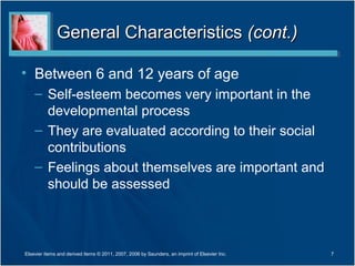 General Characteristics (cont.)

• Between 6 and 12 years of age
    – Self-esteem becomes very important in the
      developmental process
    – They are evaluated according to their social
      contributions
    – Feelings about themselves are important and
      should be assessed



Elsevier items and derived items © 2011, 2007, 2006 by Saunders, an imprint of Elsevier Inc.   7
 
