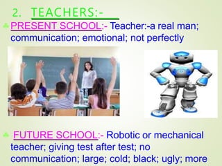 2. TEACHERS:-
PRESENT SCHOOL:- Teacher:-a real man;
communication; emotional; not perfectly
c
corre
orr
ec
ct
t.
.
 FUTURE SCHOOL:- Robotic or mechanical
teacher; giving test after test; no
communication; large; cold; black; ugly; more
 