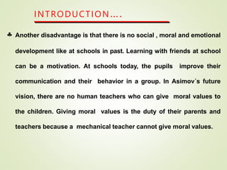 INTRODUCTION….
 Another disadvantage is that there is no social , moral and emotional
development like at schools in past. Learning with friends at school
can be a motivation. At schools today, the pupils improve their
communication and their behavior in a group. In Asimov´s future
vision, there are no human teachers who can give moral values to
the children. Giving moral values is the duty of their parents and
teachers because a mechanical teacher cannot give moral values.
 