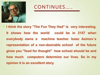 CONTINUES…..
 I think the story "The Fun They Had" is very interesting.
It shows how the world could be in 2157 when
everybody owns a machine teacher. Isaac Asimov´s
representation of a non-desirable school of the future
gives you "food for thought" how school should be and
how much computers determine our lives. So in my
opinion it is an excellent story.
 