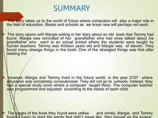 SUMMARY
 The story takes us to the world of future where computers will play a major role in
the field of education. Books and schools as we know now will perhaps not exist.
 The story opens with Margie writing in her diary about an old book that Tommy had
found. Margie was reminded of her grandfather who had once talked about his
grandfather who went to an actual school where the students were taught by
human teachers. Tommy was thirteen years old and Margie was of eleven. They
found many strange things in the book. One of the strangest things was that after
reading the
 However, Margie and Tommy lived in the future world, in the year 2157 where
education was completely computerized. They did not go to schools. Instead, they
had a special study room where a computer taught them. The computer teacher
was programmed and adjusted according to the needs of each child.
 The pages of the book they found were yellow and crinkly. Margie and Tommy
 