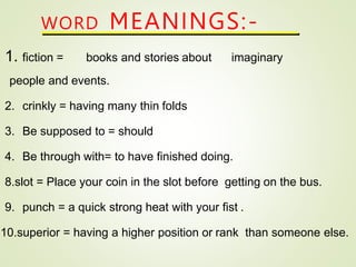 WORD MEANINGS:-
1. fiction = books and stories about imaginary
people and events.
2. crinkly = having many thin folds
3. Be supposed to = should
4. Be through with= to have finished doing.
8.slot = Place your coin in the slot before getting on the bus.
9. punch = a quick strong heat with your fist .
10.superior = having a higher position or rank than someone else.
 