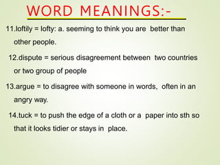 11.loftily = lofty: a. seeming to think you are better than
other people.
12.dispute = serious disagreement between two countries
or two group of people
13.argue = to disagree with someone in words, often in an
angry way.
14.tuck = to push the edge of a cloth or a paper into sth so
that it looks tidier or stays in place.
WORD MEANINGS:-
 