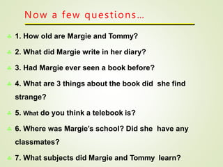 Now a few questions…
 1. How old are Margie and Tommy?
 2. What did Margie write in her diary?
 3. Had Margie ever seen a book before?
 4. What are 3 things about the book did she find
strange?
 5. What do you think a telebook is?
 6. Where was Margie’s school? Did she have any
classmates?
 7. What subjects did Margie and Tommy learn?
 