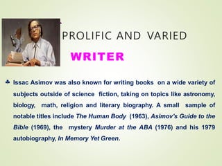 PROLIFIC AND VARIED
WRITER
 Issac Asimov was also known for writing books on a wide variety of
subjects outside of science fiction, taking on topics like astronomy,
biology, math, religion and literary biography. A small sample of
notable titles include The Human Body (1963), Asimov's Guide to the
Bible (1969), the mystery Murder at the ABA (1976) and his 1979
autobiography, In Memory Yet Green.
 
