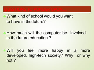 What kind of school would you want
to have in the future?
How much will the computer be involved
in the future education ?
Will you feel more happy in a more
developed, high-tech society? Why or why
not ?
QUESTIONS TO PONDER UPON….
 