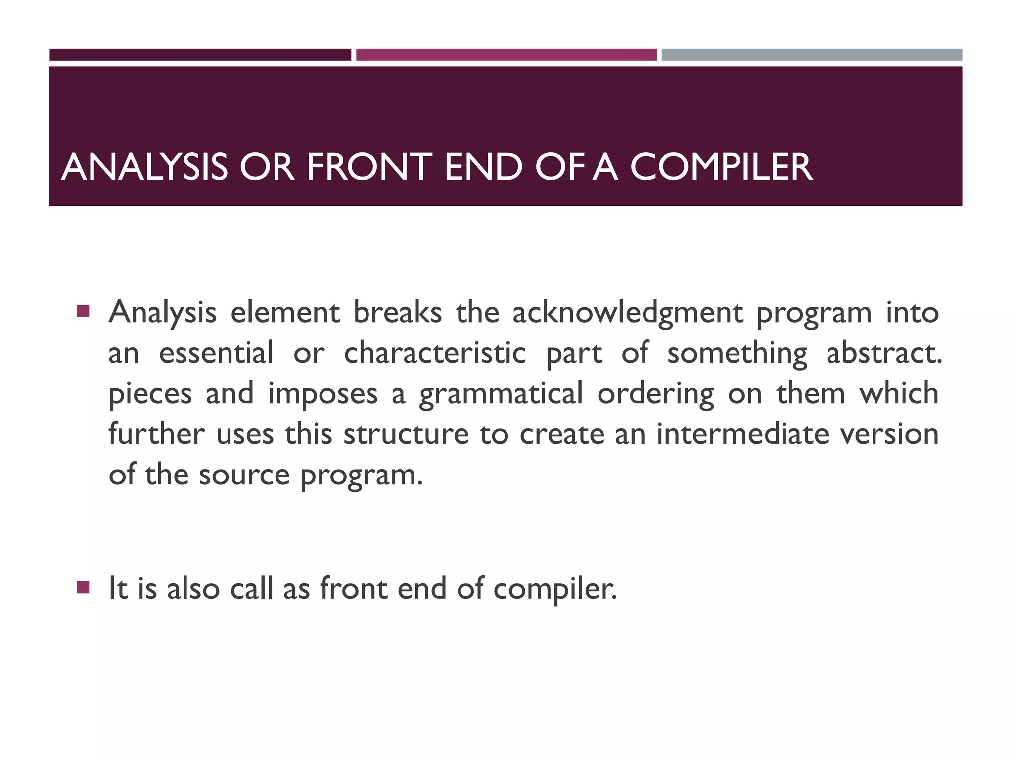 ANALYSIS OR FRONT END OF A COMPILER
 Analysis element breaks the acknowledgment program into
an essential or characteristic part of something abstract.
pieces and imposes a grammatical ordering on them which
further uses this structure to create an intermediate version
of the source program.
 It is also call as front end of compiler.
 
