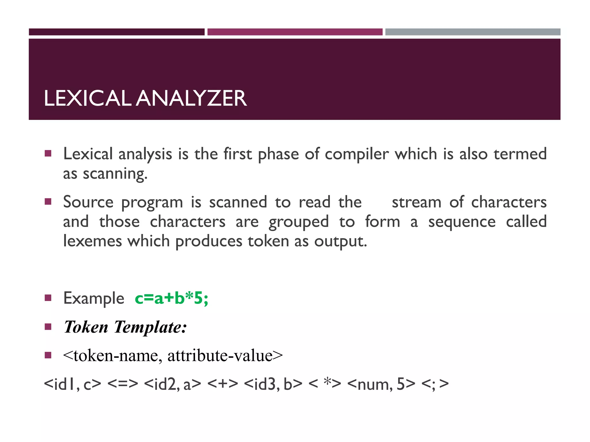 LEXICAL ANALYZER
 Lexical analysis is the first phase of compiler which is also termed
as scanning.
 Source program is scanned to read the stream of characters
and those characters are grouped to form a sequence called
lexemes which produces token as output.
 Example c=a+b*5;
 Token Template:
 <token-name, attribute-value>
<id1, c> <=> <id2, a> <+> <id3, b> < *> <num, 5> <; >
 