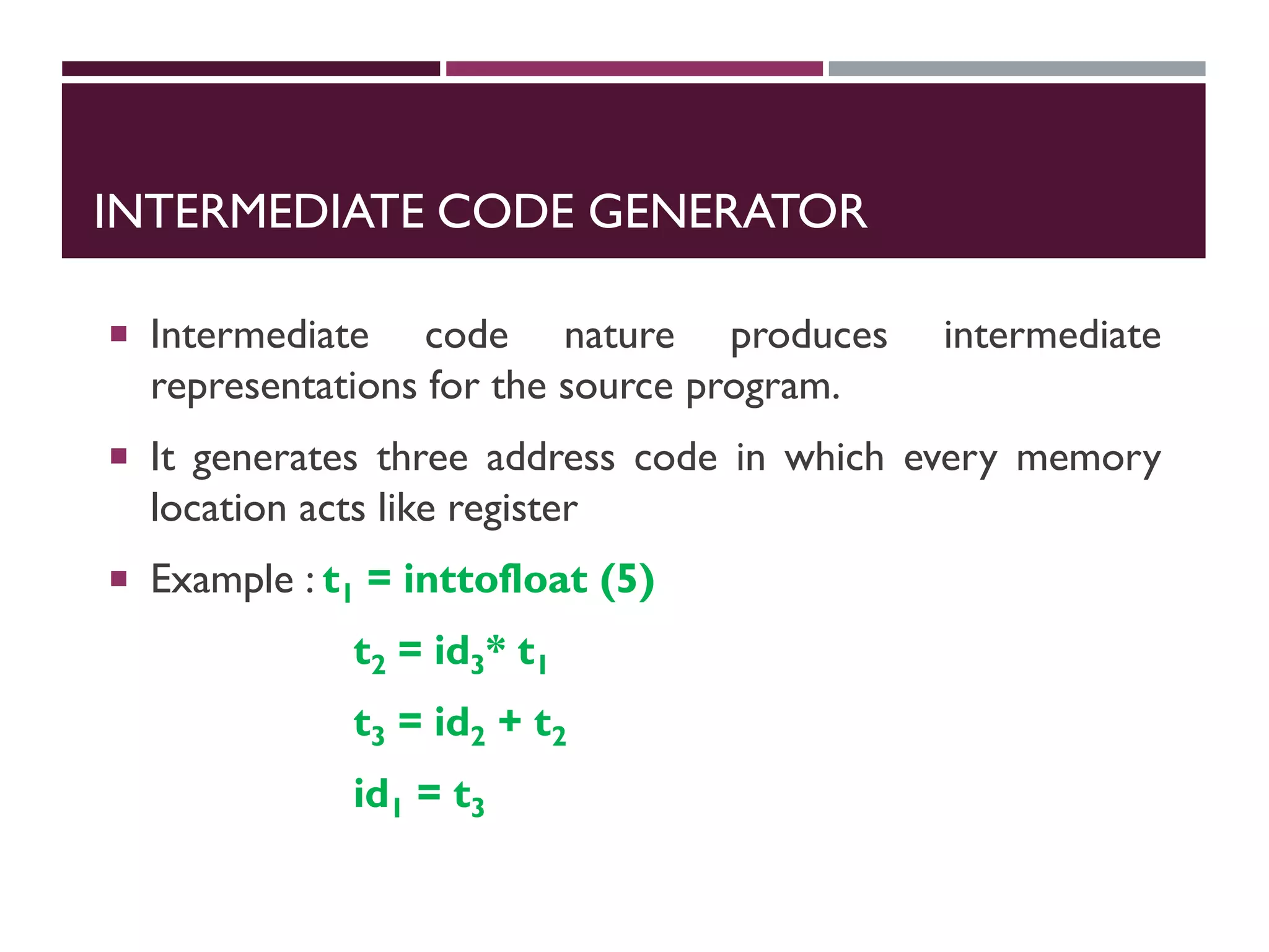INTERMEDIATE CODE GENERATOR
 Intermediate code nature produces intermediate
representations for the source program.
 It generates three address code in which every memory
location acts like register
 Example : t1 = inttofloat (5)
t2 = id3* t1
t3 = id2 + t2
id1 = t3
 