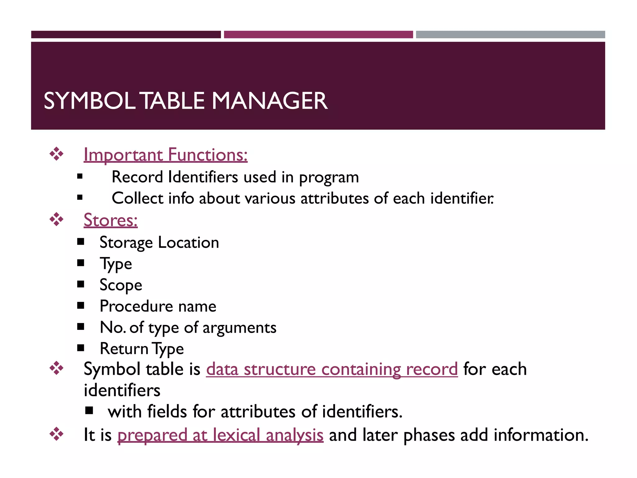SYMBOLTABLE MANAGER
 Important Functions:
 Record Identifiers used in program
 Collect info about various attributes of each identifier
.
 Stores:
 Storage Location
 Type
 Scope
 Procedure name
 No. of type of arguments
 ReturnType
 Symbol table is data structure containing record for each
identifiers
 with fields for attributes of identifiers.
 It is prepared at lexical analysis and later phases add information.
 