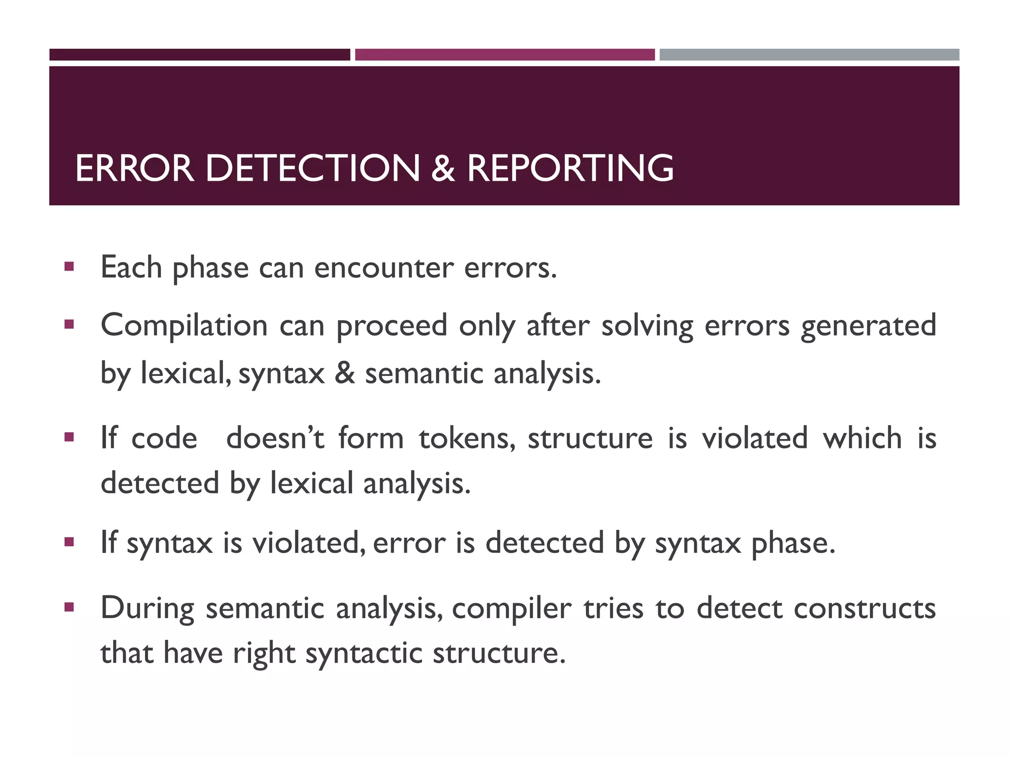 ERROR DETECTION & REPORTING
 Each phase can encounter errors.
 Compilation can proceed only after solving errors generated
by lexical, syntax & semantic analysis.
 If code doesn’t form tokens, structure is violated which is
detected by lexical analysis.
 If syntax is violated, error is detected by syntax phase.
 During semantic analysis, compiler tries to detect constructs
that have right syntactic structure.
 