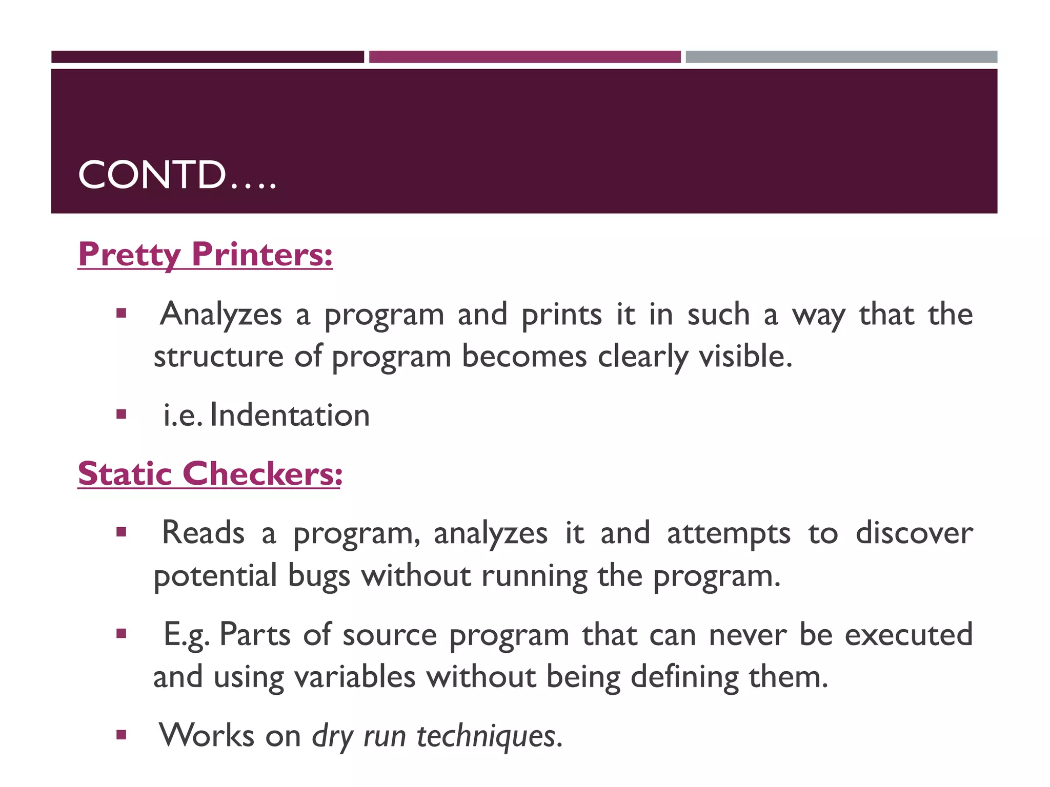 CONTD….
Pretty Printers:
 Analyzes a program and prints it in such a way that the
structure of program becomes clearly visible.
 i.e. Indentation
Static Checkers:
 Reads a program, analyzes it and attempts to discover
potential bugs without running the program.
 E.g. Parts of source program that can never be executed
and using variables without being defining them.
 Works on dry run techniques.
 