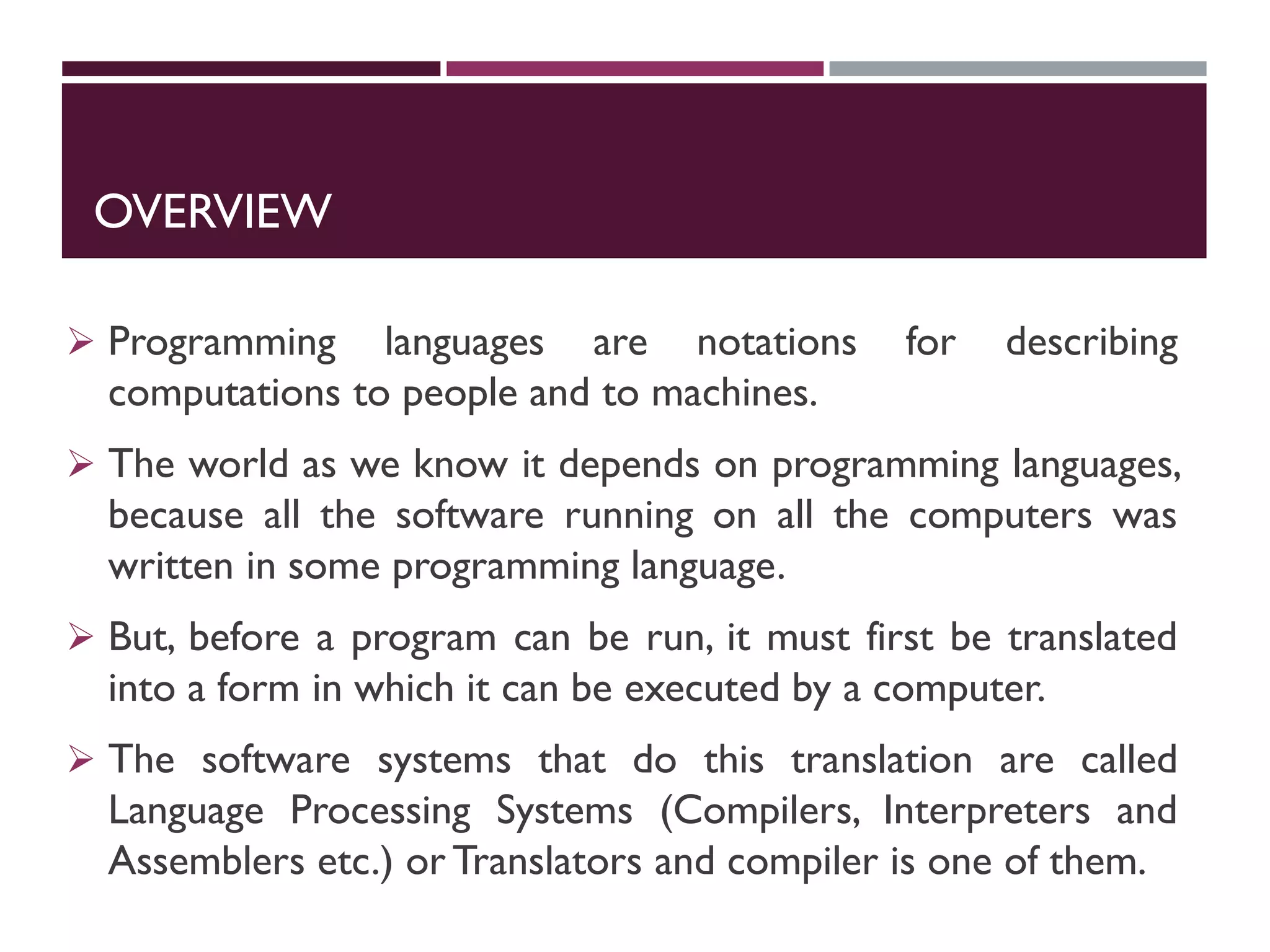 OVERVIEW
 Programming languages are notations for describing
computations to people and to machines.
 The world as we know it depends on programming languages,
because all the software running on all the computers was
written in some programming language.
 But, before a program can be run, it must first be translated
into a form in which it can be executed by a computer.
 The software systems that do this translation are called
Language Processing Systems (Compilers, Interpreters and
Assemblers etc.) or Translators and compiler is one of them.
 