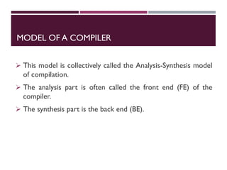 MODEL OF A COMPILER
 This model is collectively called the Analysis-Synthesis model
of compilation.
 The analysis part is often called the front end (FE) of the
compiler.
 The synthesis part is the back end (BE).
 