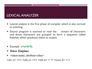 LEXICAL ANALYZER
 Lexical analysis is the first phase of compiler which is also termed
as scanning.
 Source program is scanned to read the stream of characters
and those characters are grouped to form a sequence called
lexemes which produces token as output.
 Example c=a+b*5;
 Token Template:
 <token-name, attribute-value>
<id1, c> <=> <id2, a> <+> <id3, b> < *> <num, 5> <; >
 