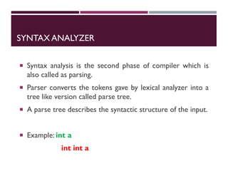 SYNTAX ANALYZER
 Syntax analysis is the second phase of compiler which is
also called as parsing.
 Parser converts the tokens gave by lexical analyzer into a
tree like version called parse tree.
 A parse tree describes the syntactic structure of the input.
 Example: int a
int int a
 